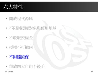 2015/03/16 169
六大特性
●
開放程式源碼
●
不限制授權對象與使用地域
●
不收取授權金
●
授權不可撤回
●
不附隨擔保
●
釋放四大自由予後手
 