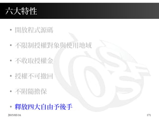 2015/03/16 171
六大特性
●
開放程式源碼
●
不限制授權對象與使用地域
●
不收取授權金
●
授權不可撤回
●
不附隨擔保
●
釋放四大自由予後手
 