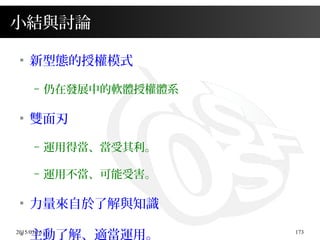 2015/03/16 173
小結與討論
●
新型態的授權模式
– 仍在發展中的軟體授權體系
●
雙面刃
– 運用得當、當受其利。
– 運用不當、可能受害。
●
力量來自於了解與知識
●
主動了解、適當運用。
 