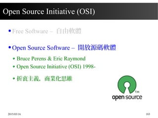 2015/03/16 183
Open Source Initiative (OSI)
● Free Software – 自由軟體
● Open Source Software – 開放源碼軟體
Bruce Perens & Eric Raymond
Open Source Initiative (OSI) 1998-
折衷主義，商業化思維
 