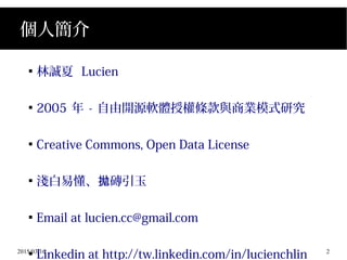 2015/03/16 2
個人簡介

林誠夏 Lucien

2005 年 - 自由開源軟體授權條款與商業模式研究

Creative Commons, Open Data License

淺白易懂、 磚引玉拋

Email at lucien.cc@gmail.com

Linkedin at http://tw.linkedin.com/in/lucienchlin
 