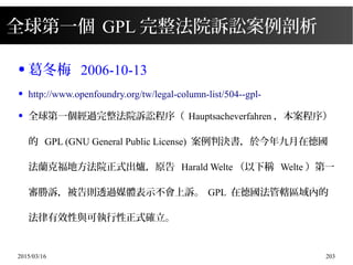 2015/03/16 203
全球第一個 GPL 完整法院訴訟案例剖析
● 葛冬梅 2006-10-13
● http://www.openfoundry.org/tw/legal-column-list/504--gpl-
● 全球第一個經過完整法院訴訟程序（ Hauptsacheverfahren ，本案程序）
的 GPL (GNU General Public License) 案例判決書，於今年九月在德國
法蘭克福地方法院正式出爐，原告 Harald Welte （以下稱 Welte ）第一
審勝訴，被告則透過媒體表示不會上訴。 GPL 在德國法管轄區域內的
法律有效性與可執行性正式確立。
 