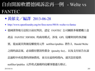 2015/03/16 205
自由開源軟體德國訴訟再一例 - Welte vs
FANTEC
● 黃郁文／編譯 2013-06-28
● http://www.openfoundry.org/tw/foss-news/9014--welte-vs-fantec
● 德國漢堡地方法院日前以判決，認定 FANTEC 公司網路多媒體機上盒
產品 FANTEC 3DFHDL 的商用模式，涉及 GPL 侵權利用的事證屬
實，從而就其與被侵權使用元件 netfilter/iptables 著作人 Harald Welte
之間的訴訟案，必須償付懲罰性償金 (penalty fee) ，以及支付原告在訴
訟過程中所花費的律師費用，並且在最快時間內，就其怠於提供
netfilter/iptables 元件程式源碼的侵權事態進行修正。
 