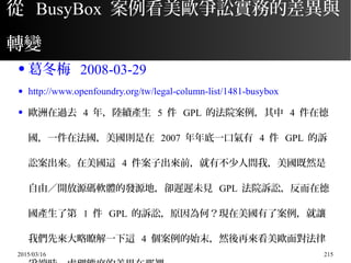 2015/03/16 215
從 BusyBox 案例看美歐爭訟實務的差異與
轉變
● 葛冬梅 2008-03-29
● http://www.openfoundry.org/tw/legal-column-list/1481-busybox
● 歐洲在過去 4 年，陸續產生 5 件 GPL 的法院案例，其中 4 件在德
國，一件在法國，美國則是在 2007 年年底一口氣有 4 件 GPL 的訴
訟案出來。在美國這 4 件案子出來前，就有不少人問我，美國既然是
自由／開放源碼軟體的發源地，卻遲遲未見 GPL 法院訴訟，反而在德
國產生了第 1 件 GPL 的訴訟，原因為何？現在美國有了案例，就讓
我們先來大略瞭解一下這 4 個案例的始末，然後再來看美歐面對法律
 