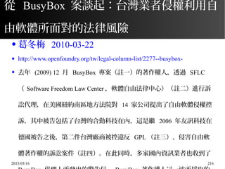 2015/03/16 216
從 BusyBox 案談起：台灣業者侵權利用自
由軟體所面對的法律風險
● 葛冬梅 2010-03-22
● http://www.openfoundry.org/tw/legal-column-list/2277--busybox-
● 去年 (2009) 12 月 BusyBox 專案（註一）的著作權人，透過 SFLC
（ Software Freedom Law Center ，軟體自由法律中心）（註二）進行訴
訟代理，在美國紐約南區地方法院對 14 家公司提出了自由軟體侵權控
訴，其中被告包括了台灣的合勤科技在內，這是繼 2006 年友訊科技在
德國被告之後，第二件台灣廠商被控違反 GPL （註三）、侵害自由軟
體著作權的訴訟案件（註四）。在此同時，多家國內資訊業者也收到了
 