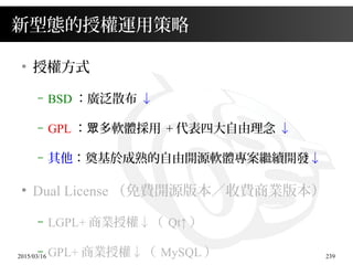 2015/03/16 239
新型態的授權運用策略
●
授權方式
– BSD ：廣泛散布 ↓
– GPL ： 多軟體採用眾 + 代表四大自由理念 ↓
– 其他：奠基於成熟的自由開源軟體專案繼續開發↓
●
Dual License （免費開源版本／收費商業版本）
– LGPL+ 商業授權↓（ Qt↑ ）
– GPL+ 商業授權↓（ MySQL ）
 
