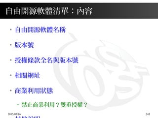 2015/03/16 243
自由開源軟體清單：內容
●
自由開源軟體名稱
●
版本號
●
授權條款全名與版本號
●
相關網址
●
商業利用狀態
– 禁止商業利用？雙重授權？
 