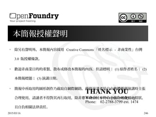 2015/03/16 246
本簡報授權聲明
●
除另有聲明外，本簡報內容採用 Creative Commons 「姓名標示 - 非商業性」台灣
3.0 版授權條款。
●
歡迎非商業目的的重製、散布或修改本簡報的內容，但請標明： (1) 原作者姓名； (2)
本簡報標題； (3) 演講日期。
●
簡報中所取用的圖形創作乃截取自網際網路，僅供演講者於自由軟體推廣演講時主張
合理使用，請讀者不得對其再行取用，除非 本身自忖亦符合主張合理使用之情狀，您
且自負相關法律責任。
THANK YOU
Website: www.openfoundry.org
Phone: 02-2788-3799 ext. 1474
 