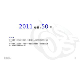 2015/03/16 49
2011 存續 / 50 年
30第 條
著作財產權，除本法另有規定外，存續於著作人之生存期間及其死亡後五
十年。
著作於著作人死亡後四十年至五十年間首次公開發表者，著作財產權之期
間，自公開發表時起存續十年。
 