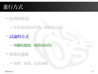2015/03/16 6
進行方式
●
原則的解說
– 非放諸四海而皆準，需個案討論。
●
討論的方式
– 可隨時提問，視情況回答。
●
會後的連絡
– 電郵、電話、法政論壇。
 