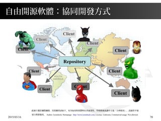 2015/03/16 70
自由開源軟體：協同開發方式
此圖下載於網際網路，其授權資訊如下，本次取用特別聲明在非商業性、學術推廣演講中主張「合理使用」，請讀者不要
更行移置他用。 Author: Iconshock; Homepage: http://www.iconshock.com; License: Linkware; Commercial usage: Not allowed.
Repository
Client
Client
Client
ClientClient
Client Client
Client
Client
Client
 