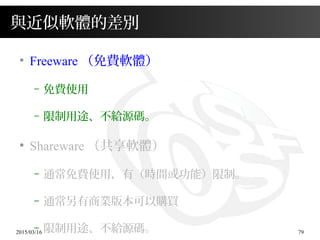 2015/03/16 79
與近似軟體的差別
●
Freeware （免費軟體）
– 免費使用
– 限制用途、不給源碼。
●
Shareware （共享軟體）
– 通常免費使用，有（時間或功能）限制。
– 通常另有商業版本可以購買
– 限制用途、不給源碼。
 