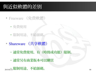 2015/03/16 80
與近似軟體的差別
●
Freeware （免費軟體）
– 免費使用
– 限制用途、不給源碼。
●
Shareware （共享軟體）
– 通常免費使用，有（時間或功能）限制。
– 通常另有商業版本可以購買
– 限制用途、不給源碼。
 