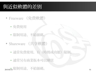 2015/03/16 81
與近似軟體的差別
●
Freeware （免費軟體）
– 免費使用
– 限制用途、不給源碼。
●
Shareware （共享軟體）
– 通常免費使用，有（時間或功能）限制。
– 通常另有商業版本可以購買
– 限制用途、不給源碼。
 