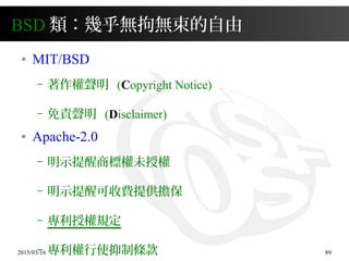 2015/03/16 89
BSD 類：幾乎無拘無束的自由
● MIT/BSD
– 著作權聲明 (Copyright Notice)
– 免責聲明 (Disclaimer)
● Apache-2.0
– 明示提醒商標權未授權
– 明示提醒可收費提供擔保
– 專利授權規定
– 專利權行使抑制條款
 