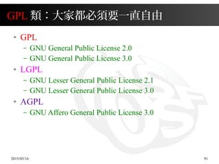 2015/03/16 91
GPL 類：大家都必須要一直自由
● GPL
– GNU General Public License 2.0
– GNU General Public License 3.0
● LGPL
– GNU Lesser General Public License 2.1
– GNU Lesser General Public License 3.0
● AGPL
– GNU Affero General Public License 3.0
 