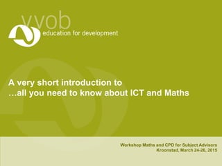 A very short introduction to
…all you need to know about ICT and Maths
Workshop Maths and CPD for Subject Advisors
Kroonstad, March 24-26, 2015
 