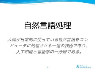 人間が日常的に使っている自然言語をコン
ピュータに処理させる一連の技術であり、
人工知能と言語学の一分野である。
 