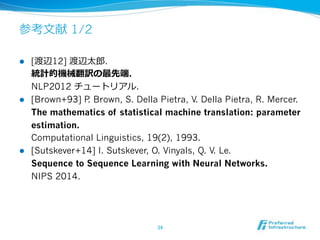 1/2
!  [ 12] .
.
NLP2012 .
!  [Brown+93] P. Brown, S. Della Pietra, V. Della Pietra, R. Mercer.
The mathematics of statistical machine translation: parameter
estimation.
Computational Linguistics, 19(2), 1993.
!  [Sutskever+14] I. Sutskever, O. Vinyals, Q. V. Le.
Sequence to Sequence Learning with Neural Networks.
NIPS 2014.
 