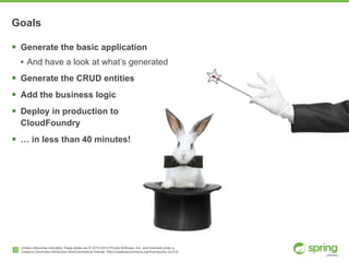 Unless otherwise indicated, these slides are © 2013-2014 Pivotal Software, Inc. and licensed under a

Creative Commons Attribution-NonCommercial license: http://creativecommons.org/licenses/by-nc/3.0/
Goals
! Generate the basic application
• And have a look at what’s generated
! Generate the CRUD entities
! Add the business logic
! Deploy in production to  
CloudFoundry
! … in less than 40 minutes!
13
 