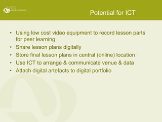 Potential for ICT
• Using low cost video equipment to record lesson parts
for peer learning
• Share lesson plans digitally
• Store final lesson plans in central (online) location
• Use ICT to arrange & communicate venue & data
• Attach digital artefacts to digital portfolio
 