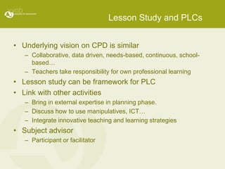 Lesson Study and PLCs
• Underlying vision on CPD is similar
– Collaborative, data driven, needs-based, continuous, school-
based…
– Teachers take responsibility for own professional learning
• Lesson study can be framework for PLC
• Link with other activities
– Bring in external expertise in planning phase.
– Discuss how to use manipulatives, ICT…
– Integrate innovative teaching and learning strategies
• Subject advisor
– Participant or facilitator
 