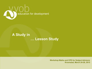 A Study in
… Lesson Study
Workshop Maths and CPD for Subject Advisors
Kroonstad, March 24-26, 2015
 