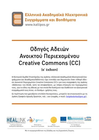 Σύνδεσμος Ελληνικών
Ακαδημαϊκών Βιβλιοθηκών
Εθνικό
Μετσόβιο Πολυτεχνείο
Ε.Π. "Εκπαίδευση
και Δια Βίου Μάθηση”
Εθνικό Δίκτυο
Έρευνας και Τεχνολογίας
Networking Research and Education
Με τη συγχρηματοδότηση της Ελλάδας και της Ευρωπαϊκής Ένωσης
Οδηγός Αδειών
Ανοικτού Περιεχομένου
Creative Commons (CC)
(α’ έκδοση)
Η Κεντρική Ομάδα Υποστήριξης της Δράσης «Ελληνικά Ακαδημαϊκά Ηλεκτρονικά Συγ-
γράμματα και Βοηθήματα/Κάλλιπος» έχει συντάξει και δημοσιεύει έναν «Οδηγό Αδει-
ών Ανοικτού Περιεχομένου Creative Commons (CC)» για τους συγγραφείς της Δράσης
«Κάλλιπος» του ΣΕΑΒ, ώστε να αποφασίζουν, με πλήρη επίγνωση του περιεχομένου
τους, για το είδος της άδειας με την οποία θα διανέμουν και διαθέτουν τα ηλεκτρονικά
συγγράμματά τους στους -εν δυνάμει- χρήστες τους.
Σε περίπτωση που χρειάζεστε επιπλέον διευκρινίσεις, μπορείτε να επικοινωνείτε με τη
Δράση (Γραφείο Αρωγής Χρηστών, τηλ.: 210-7724489, e-mail: helpdesk@kallipos.gr).
 