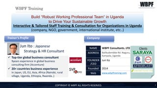 WBPF Training
7
Interactive & Tailored Staff Training & Consultation for Organizations in Uganda
(company, NGO, government, international institute, etc..)
COPYRIGHT © WBPF ALL RIGHTS RESERVED.
Trainer’s Profile
Jun Ito : Japanese
Strategy & HR Consultant
 Top-tier global business consultant
9years experience in global business
consulting firm (Accenture)
 20+ countries business experience
in Japan, US, EU, Asia, Africa (Nairobi, rural
village, Uganda, Ethiopia, Rwanda..)
Company
NAME WBPF Consultants. LTD
ADDRESS Balikudembbe Rd. Naguru,
Kampala, Uganda
FOUNDER
/CEO
Jun Ito
Founded 2014
Web www.wbpftraining.com
Clients
 