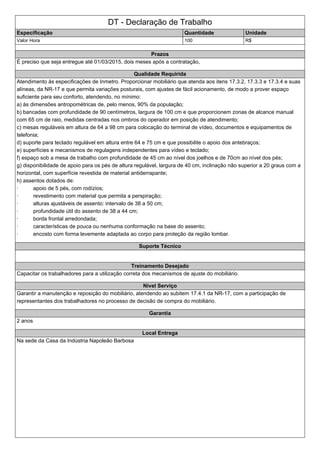 DT - Declaração de Trabalho
Especificação Quantidade Unidade
Valor Hora 100 R$
Prazos
É preciso que seja entregue até 01/03/2015, dois meses após a contratação,
Qualidade Requirida
Atendimento às especificações de Inmetro. Proporcionar mobiliário que atenda aos itens 17.3.2, 17.3.3 e 17.3.4 e suas
alíneas, da NR-17 e que permita variações posturais, com ajustes de fácil acionamento, de modo a prover espaço
suficiente para seu conforto, atendendo, no mínimo:
a) às dimensões antropométricas de, pelo menos, 90% da população;
b) bancadas com profundidade de 90 centímetros, largura de 100 cm e que proporcionem zonas de alcance manual
com 65 cm de raio, medidas centradas nos ombros do operador em posição de atendimento;
c) mesas reguláveis em altura de 64 a 98 cm para colocação do terminal de vídeo, documentos e equipamentos de
telefonia;
d) suporte para teclado regulável em altura entre 64 e 75 cm e que possibilite o apoio dos antebraços;
e) superfícies e mecanismos de regulagens independentes para vídeo e teclado;
f) espaço sob a mesa de trabalho com profundidade de 45 cm ao nível dos joelhos e de 70cm ao nível dos pés;
g) disponibilidade de apoio para os pés de altura regulável, largura de 40 cm, inclinação não superior a 20 graus com a
horizontal, com superfície revestida de material antiderrapante;
h) assentos dotados de:
· apoio de 5 pés, com rodízios;
· revestimento com material que permita a perspiração;
· alturas ajustáveis de assento: intervalo de 38 a 50 cm;
· profundidade útil do assento de 38 a 44 cm;
· borda frontal arredondada;
· características de pouca ou nenhuma conformação na base do assento;
· encosto com forma levemente adaptada ao corpo para proteção da região lombar.
Suporte Técnico
Treinamento Desejado
Capacitar os trabalhadores para a utilização correta dos mecanismos de ajuste do mobiliário.
Nivel Serviço
Garantir a manutenção e reposição do mobiliário, atendendo ao subitem 17.4.1 da NR-17, com a participação de
representantes dos trabalhadores no processo de decisão de compra do mobiliário.
Garantia
2 anos
Local Entrega
Na sede da Casa da Indústria Napoleão Barbosa
 