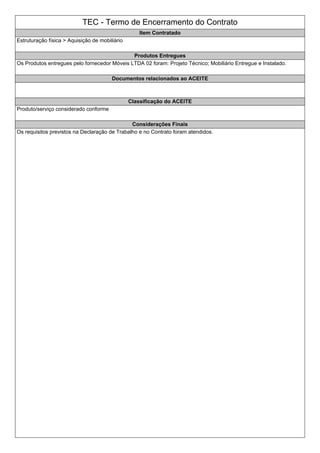 TEC - Termo de Encerramento do Contrato
Item Contratado
Estruturação física > Aquisição de mobiliário
Produtos Entregues
Os Produtos entregues pelo fornecedor Móveis LTDA 02 foram: Projeto Técnico; Mobiliário Entregue e Instalado.
Documentos relacionados ao ACEITE
Classificação do ACEITE
Produto/serviço considerado conforme
Considerações Finais
Os requisitos previstos na Declaração de Trabalho e no Contrato foram atendidos.
 