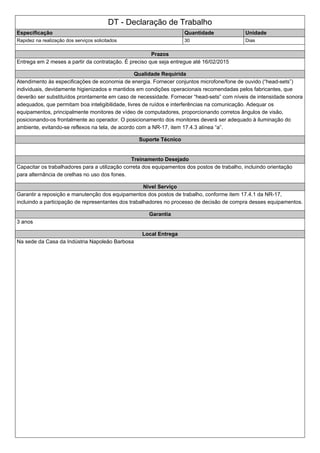 DT - Declaração de Trabalho
Especificação Quantidade Unidade
Rapidez na realização dos serviços solicitados 30 Dias
Prazos
Entrega em 2 meses a partir da contratação. É preciso que seja entregue até 16/02/2015
Qualidade Requirida
Atendimento às especificações de economia de energia. Fornecer conjuntos microfone/fone de ouvido (“head-sets”)
individuais, devidamente higienizados e mantidos em condições operacionais recomendadas pelos fabricantes, que
deverão ser substituídos prontamente em caso de necessidade. Fornecer “head-sets” com níveis de intensidade sonora
adequados, que permitam boa inteligibilidade, livres de ruídos e interferências na comunicação. Adequar os
equipamentos, principalmente monitores de vídeo de computadores, proporcionando corretos ângulos de visão,
posicionando-os frontalmente ao operador. O posicionamento dos monitores deverá ser adequado à iluminação do
ambiente, evitando-se reflexos na tela, de acordo com a NR-17, item 17.4.3 alínea “a”.
Suporte Técnico
Treinamento Desejado
Capacitar os trabalhadores para a utilização correta dos equipamentos dos postos de trabalho, incluindo orientação
para alternância de orelhas no uso dos fones.
Nivel Serviço
Garantir a reposição e manutenção dos equipamentos dos postos de trabalho, conforme item 17.4.1 da NR-17,
incluindo a participação de representantes dos trabalhadores no processo de decisão de compra desses equipamentos.
Garantia
3 anos
Local Entrega
Na sede da Casa da Indústria Napoleão Barbosa
 