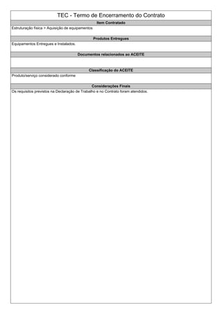 TEC - Termo de Encerramento do Contrato
Item Contratado
Estruturação física > Aquisição de equipamentos
Produtos Entregues
Equipamentos Entregues e Instalados.
Documentos relacionados ao ACEITE
Classificação do ACEITE
Produto/serviço considerado conforme
Considerações Finais
Os requisitos previstos na Declaração de Trabalho e no Contrato foram atendidos.
 