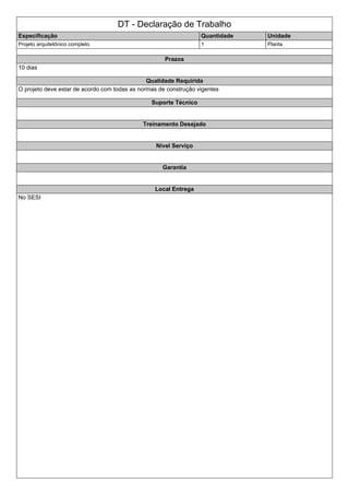 DT - Declaração de Trabalho
Especificação Quantidade Unidade
Projeto arquitetônico completo 1 Planta
Prazos
10 dias
Qualidade Requirida
O projeto deve estar de acordo com todas as normas de construção vigentes
Suporte Técnico
Treinamento Desejado
Nivel Serviço
Garantia
Local Entrega
No SESI
 