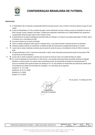 1)
2)
3)
4)
5)
6)
(*) 7)
clube.
8) Os jogos destacados no item 7 cujos locais ainda estão "a definir" serão informados oportunamente através do documento CPM
(Cumprimento de Perda de Mando)
(**) 9) Locais onde os clubes mandantes cumprirão pena de perda de mando de campo com portões fechados ao público.
10) Por conta da realização da Copa América no mês de junho, como também pela programação de partidas amistosas da Seleção
Brasileira no mesmo período, em horários onde normalmente ocorrem as transmissões de partidas do campeonato pela TV,
tornou-se necessário fazer ajustes de datas nas rodadas de 07 a 10, para viabilizar as transmissões das respectivas rodadas pelas
TVs dentetoras dos direitos de transmissão da competição. As novas datas são as seguintes:
Rodada 07: 10, 13 e 14/06
Rodada 08: 18, 20, 21 e 24/06
Rodada 09: 27 e 28/06
Rodada 10: 01 e 02/07
EMISSAO DATA REV. DATA
02/03/2015 17/03/2015
CONFEDERAÇÃO BRASILEIRA DE FUTEBOL
Os horários referem-se ao Horário de Brasília.
Todos os estádios designados estão sujeitos a inspeção prévia, o que poderá acarretar mudanças de locais se necessário.
Quaisquer estádios poderão ser substituídos na hipótese da falta dos laudos técnicos exigidos pelo Estatuto do Torcedor.
Locais onde os clubes mandantes cumprirão pena de perda de mando de campo a uma distância mínima de 100km da sede do
rodada.
A partir da Tabela Básica a TV faz a escolha dos jogos a serem distribuídos nos dias e horários usuais da competição (no caso da
Série A,quartas, quintas, sábados e domingos). A tabela assim elaborada é identificada como Tabela Detalhada que representa a
04/04
a programação oficial dos jogos quanto a dias, horários e locais.
O desdobramento dos jogos é estabelecido pela Rede Globo de Televisão, em função da sua grade programação (TV Globo, Sportv
e Premiere) com a concordância da CBF.
CAMPEONATO BRASILEIRO DA SÉRIE A - TABELA DETALHADA / EDIÇÃO 2015
Manoel Flores
Diretor de Competições
PÁG
Avenida Luiz Carlos Prestes, 130 • Barra da Tijuca • Rio de Janeiro, Brasil • CEP 22.775 - 055
Tel: 00 55 (21) 3572 1900 • Fax: 00 55 (21) 3572 1990 • cbf@cbf.com.br
Rio de Janeiro, 17 de Março de 2015.
OBSERVAÇÕES
A Tabela Básica não corresponde a programação definitiva dos jogos quanto a dias e horários, informando apenas os jogos de cada
1
 