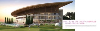 SET TO BE THE FINEST CLUBHOUSE
OF ITS KIND IN DUBAI
The exclusive 30,000 square foot clubhouse features high-end restaurants and a luxurious Trump Spa & Wellness Centre. In addition, a capacious pro shop
stocks the latest in golf wear and accessories. Here you can have your swing analysed by professionals using high tech machinery to recommend the
best equipment for your game. The double-sided driving range, chipping facility and putting greens emulate the undulations of the course to accurately
reflect the challenges that await.
 