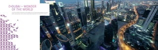 DUBAI – WONDER
OF THE WORLD
A city that has captivated the world with many of the biggest and the first. Famous for glittering lifestyles and limitless
grandeur. Always seeking to impress, elevate and glorify, beyond expectations. This is Dubai. The city of dreams.
 