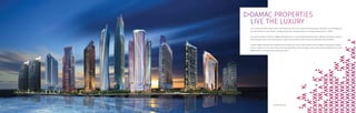 DAMAC PROPERTIES
LIVE THE LUXURY
In just a few short years, Dubai’s skyline has become one of the most admired and recognised in the world. Iconic buildings and
structures define the city’s identity – leading the way with innovative design and daring architectural flair is DAMAC.
The superior design and details of DAMAC developments are a result of working with the finest craftsmen and women as well as
partnering with some of the most prestigious brands such as Versace, Fendi, Trump and Paramount Hotels & Resorts.
To date*, DAMAC Properties has completed almost 13,000 units, with a further 38,000 at various stages of planning and progress,
of which, 10,000 are luxury hotel rooms and serviced apartments. These prestigious projects span the entire Middle East and the
DAMAC brand is synonymous with quality and luxury.
*31st December 2014.
 