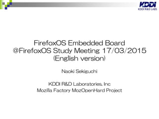 B2G (OSS version of FirefoxOS) Embedded Board
＠FirefoxOS Study Meeting 17/03/2015 (English
version)
Naoki Sekiguchi
KDDI R&D Laboratories, Inc
Mozilla Factory MozOpenHard Project
 