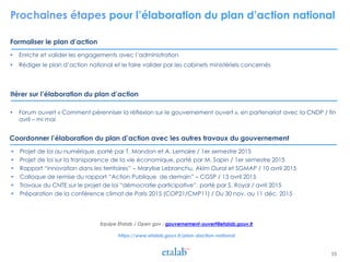 Prochaines étapes pour l’élaboration du plan d’action national
Formaliser le plan d’action
Itérer sur l’élaboration du plan d’action
15
 Enrichir et valider les engagements avec l’administration
 Rédiger le plan d’action national et le faire valider par les cabinets ministériels concernés
 Forum ouvert « Comment pérenniser la réflexion sur le gouvernement ouvert », en partenariat avec la CNDP / fin
avril – mi mai
Coordonner l’élaboration du plan d’action avec les autres travaux du gouvernement
 Projet de loi au numérique, porté par T. Mandon et A. Lemaire / 1er semestre 2015
 Projet de loi sur la transparence de la vie économique, porté par M. Sapin / 1er semestre 2015
 Rapport “innovation dans les territoires” – Marylise Lebranchu, Akim Oural et SGMAP / 10 avril 2015
 Colloque de remise du rapport “Action Publique de demain” – CGSP / 13 avril 2015
 Travaux du CNTE sur le projet de loi “démocratie participative”, porté par S. Royal / avril 2015
 Préparation de la conférence climat de Paris 2015 (COP21/CMP11) / Du 30 nov. au 11 déc. 2015
Equipe Etalab / Open gov : gouvernement-ouvert@etalab.gouv.fr
https://www.etalab.gouv.fr/plan-daction-national
 