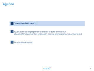 Agenda
> Calendrier des travaux
> Quels sont les engagements relevés à date et en cours
d’approfondissement et validation par les administrations concernées ?
> Prochaines étapes
1
2
3
3
 