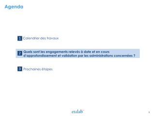 Agenda
> Calendrier des travaux
> Quels sont les engagements relevés à date et en cours
d’approfondissement et validation par les administrations concernées ?
> Prochaines étapes
1
2
6
3
 