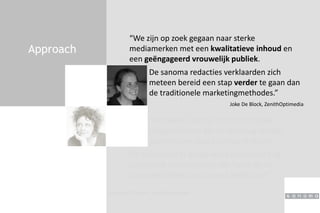 Approach
“We zijn op zoek gegaan naar sterke
mediamerken met een kwalitatieve inhoud en
een geëngageerd vrouwelijk publiek.
Joke De Block, ZenithOptimedia
“Het waren vooral de crossmediale
mogelijkheden die de doorslag hebben
gegeven om voor Sanoma te kiezen.
Liesbeth Talboom, stad Antwerpen
De sanoma redacties verklaarden zich
meteen bereid een stap verder te gaan dan
de traditionele marketingmethodes.”
De mediadeal in België werd daarnaast nog
aangevuld met blistering van flyers bij de
vrouwenbladen van Sanoma Nederland”
 