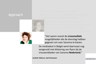 Approach
“We zijn op zoek gegaan naar sterke
mediamerken met een kwalitatieve inhoud en
een geëngageerd vrouwelijk publiek.
Joke De Block, ZenithOptimedia
“Het waren vooral de crossmediale
mogelijkheden die de doorslag hebben
gegeven om voor Sanoma te kiezen.
Liesbeth Talboom, stad Antwerpen
De sanoma redacties verklaarden zich
meteen bereid een stap verder te gaan dan
de traditionele marketingmethodes.”
De mediadeal in België werd daarnaast nog
aangevuld met blistering van flyers bij de
vrouwenbladen van Sanoma Nederland.”
 