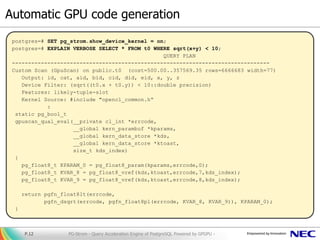 Automatic GPU code generation
PG-Strom - Query Acceleration Engine of PostgreSQL Powered by GPGPU -P.12
postgres=# SET pg_strom.show_device_kernel = on;
postgres=# EXPLAIN VERBOSE SELECT * FROM t0 WHERE sqrt(x+y) < 10;
QUERY PLAN
--------------------------------------------------------------------------------
Custom Scan (GpuScan) on public.t0 (cost=500.00..357569.35 rows=6666683 width=77)
Output: id, cat, aid, bid, cid, did, eid, x, y, z
Device Filter: (sqrt((t0.x + t0.y)) < 10::double precision)
Features: likely-tuple-slot
Kernel Source: #include "opencl_common.h“
:
static pg_bool_t
gpuscan_qual_eval(__private cl_int *errcode,
__global kern_parambuf *kparams,
__global kern_data_store *kds,
__global kern_data_store *ktoast,
size_t kds_index)
{
pg_float8_t KPARAM_0 = pg_float8_param(kparams,errcode,0);
pg_float8_t KVAR_8 = pg_float8_vref(kds,ktoast,errcode,7,kds_index);
pg_float8_t KVAR_9 = pg_float8_vref(kds,ktoast,errcode,8,kds_index);
return pgfn_float8lt(errcode,
pgfn_dsqrt(errcode, pgfn_float8pl(errcode, KVAR_8, KVAR_9)), KPARAM_0);
}
 