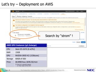 Let’s try – Deployment on AWS
Page. 26
Search by “strom” !
AWS GPU Instance (g2.2xlarge)
CPU Xeon E5-2670 (8 xCPU)
RAM 15GB
GPU NVIDIA GRID K2 (1536core)
Storage 60GB of SSD
Price $0.898/hour, $646.56/mon
(*) Price for on-demand instance
on Tokyo region at Nov-2014
The PostgreSQL Conference 2014, Tokyo - GPGPU Accelerates PostgreSQL
 