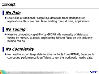 Concept
▌No Pain
 Looks like a traditional PostgreSQL database from standpoint of
applications, thus, we can utilize existing tools, drivers, applications.
▌No Tuning
 Massive computing capability by GPGPU kills necessity of database
tuning by human. It allows engineering folks to focus on the task only
human can do.
▌No Complexity
 No need to export large data to external tools from RDBMS, because its
computing performance is sufficient to run the workloads nearby data.
PG-Strom - Query Acceleration Engine of PostgreSQL Powered by GPGPU -P.4
 