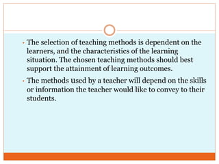 • The selection of teaching methods is dependent on the
learners, and the characteristics of the learning
situation. The chosen teaching methods should best
support the attainment of learning outcomes.
• The methods used by a teacher will depend on the skills
or information the teacher would like to convey to their
students.
 