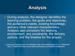 Analysis
• During analysis, the designer identifies the
learning problem, the goals and objectives,
the audience’s needs, existing knowledge,
and any other relevant characteristics.
Analysis also considers the learning
environment, any constraints, the delivery
options, and the timeline for the project.
-- Learning-Theories.com: Knowledge base and webliography (n.d.). Retrieved
May 5, 2008 from http://www.learning-theories.com/addie-model.html
 