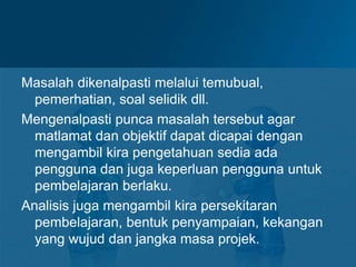 Masalah dikenalpasti melalui temubual,
pemerhatian, soal selidik dll.
Mengenalpasti punca masalah tersebut agar
matlamat dan objektif dapat dicapai dengan
mengambil kira pengetahuan sedia ada
pengguna dan juga keperluan pengguna untuk
pembelajaran berlaku.
Analisis juga mengambil kira persekitaran
pembelajaran, bentuk penyampaian, kekangan
yang wujud dan jangka masa projek.
 